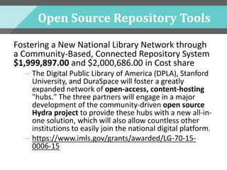 Open Source Repository Tools
Fostering a New National Library Network through
a Community-Based, Connected Repository System
$1,999,897.00 and $2,000,686.00 in Cost share
– The Digital Public Library of America (DPLA), Stanford
University, and DuraSpace will foster a greatly
expanded network of open-access, content-hosting
"hubs." The three partners will engage in a major
development of the community-driven open source
Hydra project to provide these hubs with a new all-in-
one solution, which will also allow countless other
institutions to easily join the national digital platform.
– https://www.imls.gov/grants/awarded/LG-70-15-
0006-15
 