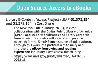 Open Source Access to eBooks
Library E-Content Access Project (LEAP)$1,372,154
and $1,372,154 in Cost Share
– The New York Public Library (NYPL), in close
collaboration with the Digital Public Library of America
(DPLA), and 19 partner libraries and library consortia
from across the country will expand and provide
outreach for the SimplyE open source eBook platform.
Through this work, the partners aim to unify and
improve the eBook borrowing and reading
experience for library users across the country.
– https://www.imls.gov/grants/awarded/LG-00-15-
0263-15
 