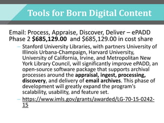 Tools for Born Digital Content
Email: Process, Appraise, Discover, Deliver – ePADD
Phase 2 $685,129.00 and $685,129.00 in cost share
– Stanford University Libraries, with partners University of
Illinois Urbana-Champaign, Harvard University,
University of California, Irvine, and Metropolitan New
York Library Council, will significantly improve ePADD, an
open-source software package that supports archival
processes around the appraisal, ingest, processing,
discovery, and delivery of email archives. This phase of
development will greatly expand the program's
scalability, usability, and feature set.
– https://www.imls.gov/grants/awarded/LG-70-15-0242-
15
 