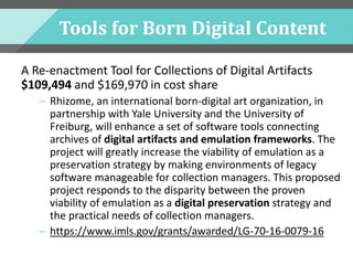 Tools for Born Digital Content
A Re-enactment Tool for Collections of Digital Artifacts
$109,494 and $169,970 in cost share
– Rhizome, an international born-digital art organization, in
partnership with Yale University and the University of
Freiburg, will enhance a set of software tools connecting
archives of digital artifacts and emulation frameworks. The
project will greatly increase the viability of emulation as a
preservation strategy by making environments of legacy
software manageable for collection managers. This proposed
project responds to the disparity between the proven
viability of emulation as a digital preservation strategy and
the practical needs of collection managers.
– https://www.imls.gov/grants/awarded/LG-70-16-0079-16
 