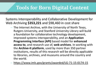 Tools for Born Digital Content
Systems Interoperability and Collaborative Development for
Web Archiving $353,221 and $98,460 in cost share
– The Internet Archive, with the University of North Texas,
Rutgers University, and Stanford University Library will build
a foundation for collaborative technology development,
improved systems interoperability, and an Application
Programming Interface (API) based model for enhanced
access to, and research use of, web archives. In working with
the Archive-It platform, used by more than 350 partner
institutions, results of this research will be directly applicable
to libraries, archives, and museums around the country and
the world.
– https://www.imls.gov/grants/awarded/LG-71-15-0174-15
 