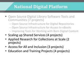 National Digital Platform
 Open Source Digital Library Software Tools and
Communities (7 projects)
– Open Source Infrastructure for Digital Repositories
– Open Source Infrastructure for Access to eBooks
– Improving Tools for Working with Born Digital Content
 Scaling up Shared Services (4 projects)
 Applied Research for Collections at Scale (2
projects)
 Access for All and Inclusion (3 projects)
 Education and Training Projects (4 projects)
 