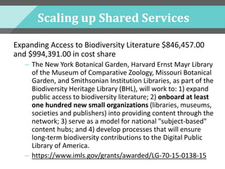 Scaling up Shared Services
Expanding Access to Biodiversity Literature $846,457.00
and $994,391.00 in cost share
– The New York Botanical Garden, Harvard Ernst Mayr Library
of the Museum of Comparative Zoology, Missouri Botanical
Garden, and Smithsonian Institution Libraries, as part of the
Biodiversity Heritage Library (BHL), will work to: 1) expand
public access to biodiversity literature; 2) onboard at least
one hundred new small organizations (libraries, museums,
societies and publishers) into providing content through the
network; 3) serve as a model for national "subject-based"
content hubs; and 4) develop processes that will ensure
long-term biodiversity contributions to the Digital Public
Library of America.
– https://www.imls.gov/grants/awarded/LG-70-15-0138-15
 