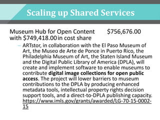 Scaling up Shared Services
Museum Hub for Open Content $756,676.00
with $749,418.00in cost share
– ARTstor, in collaboration with the El Paso Museum of
Art, the Museo de Arte de Ponce in Puerto Rico, the
Philadelphia Museum of Art, the Staten Island Museum
and the Digital Public Library of America (DPLA), will
create and implement software to enable museums to
contribute digital image collections for open public
access. The project will lower barriers to museum
contributions to the DPLA by producing enhanced
metadata tools, intellectual property rights decision
support tools, and a direct-to-DPLA publishing capacity.
https://www.imls.gov/grants/awarded/LG-70-15-0002-
15
 