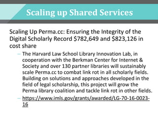 Scaling up Shared Services
Scaling Up Perma.cc: Ensuring the Integrity of the
Digital Scholarly Record $782,649 and $823,126 in
cost share
– The Harvard Law School Library Innovation Lab, in
cooperation with the Berkman Center for Internet &
Society and over 130 partner libraries will sustainably
scale Perma.cc to combat link rot in all scholarly fields.
Building on solutions and approaches developed in the
field of legal scholarship, this project will grow the
Perma library coalition and tackle link rot in other fields.
– https://www.imls.gov/grants/awarded/LG-70-16-0023-
16
 