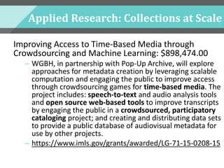 Applied Research: Collections at Scale
Improving Access to Time-Based Media through
Crowdsourcing and Machine Learning: $898,474.00
– WGBH, in partnership with Pop-Up Archive, will explore
approaches for metadata creation by leveraging scalable
computation and engaging the public to improve access
through crowdsourcing games for time-based media. The
project includes: speech-to-text and audio analysis tools
and open source web-based tools to improve transcripts
by engaging the public in a crowdsourced, participatory
cataloging project; and creating and distributing data sets
to provide a public database of audiovisual metadata for
use by other projects.
– https://www.imls.gov/grants/awarded/LG-71-15-0208-15
 