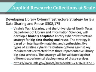 Applied Research: Collections at Scale
Developing Library Cyberinfrastructure Strategy for Big
Data Sharing and Reuse $308,175
– Virginia Tech Libraries, and the University of North Texas
Department of Library and Information Sciences, will
develop a broadly adaptable library cyberinfrastructure
strategy for big data sharing and reuse. The strategy is
based on intelligently matching and synthesizing five
types of existing cyberinfrastruture options against key
requirements extracted from three representative library
big data services. The strategy will be validated against
different experimental deployments of these services.
– https://www.imls.gov/grants/awarded/LG-71-16-0037-16
 