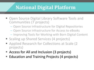 National Digital Platform
 Open Source Digital Library Software Tools and
Communities (7 projects)
– Open Source Infrastructure for Digital Repositories
– Open Source Infrastructure for Access to eBooks
– Improving Tools for Working with Born Digital Content
 Scaling up Shared Services (4 projects)
 Applied Research for Collections at Scale (2
projects)
 Access for All and Inclusion (3 projects)
 Education and Training Projects (4 projects)
 