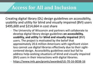Access for All and Inclusion
Creating digital library (DL) design guidelines on accessibility,
usability and utility for blind and visually impaired (BVI) users
$495,600 and $214,664 in cost share
– The University of Wisconsin and partners will collaborate to
develop digital library design guidelines on accessibility,
usability, and utility for blind and visually impaired (BVI)
users. The project is motivated by the belief that
approximately 20.6 million Americans with significant vision
loss cannot use digital libraries effectively due to their sight-
centered design. Accessibility guidelines exist but fail to
address help-seeking situations of blind and visually impaired
(BVI) users in their interactions with digital libraries.
– https://www.imls.gov/grants/awarded/LG-70-16-0038-16
 