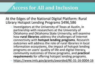 Access for All and Inclusion
At the Edges of the National Digital Platform: Rural
Library Hotspot Lending Programs $496,586
– Investigators at the University of Texas at Austin, in
partnership with researchers at the University of
Oklahoma and Oklahoma State University, will examine
how rural libraries address the challenges of Internet
connectivity with hotspot lending programs. Research
outcomes will address the role of rural libraries in local
information ecosystems, the impact of hotspot lending
programs on users' quality of life and digital literacy,
community outcomes of these programs, and practical
requirements for offering hotspot lending programs.
– https://www.imls.gov/grants/awarded/RE-31-16-0004-16
 