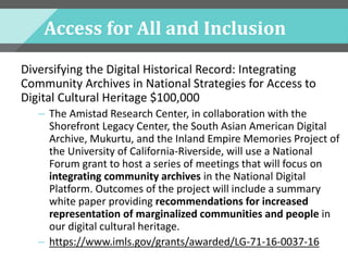 Access for All and Inclusion
Diversifying the Digital Historical Record: Integrating
Community Archives in National Strategies for Access to
Digital Cultural Heritage $100,000
– The Amistad Research Center, in collaboration with the
Shorefront Legacy Center, the South Asian American Digital
Archive, Mukurtu, and the Inland Empire Memories Project of
the University of California-Riverside, will use a National
Forum grant to host a series of meetings that will focus on
integrating community archives in the National Digital
Platform. Outcomes of the project will include a summary
white paper providing recommendations for increased
representation of marginalized communities and people in
our digital cultural heritage.
– https://www.imls.gov/grants/awarded/LG-71-16-0037-16
 
