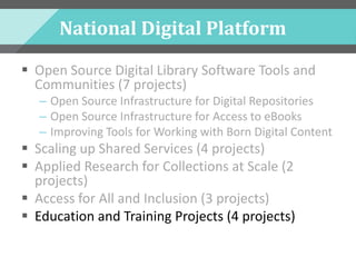 National Digital Platform
 Open Source Digital Library Software Tools and
Communities (7 projects)
– Open Source Infrastructure for Digital Repositories
– Open Source Infrastructure for Access to eBooks
– Improving Tools for Working with Born Digital Content
 Scaling up Shared Services (4 projects)
 Applied Research for Collections at Scale (2
projects)
 Access for All and Inclusion (3 projects)
 Education and Training Projects (4 projects)
 