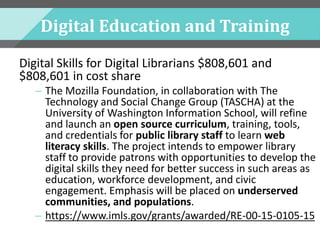 Digital Education and Training
Digital Skills for Digital Librarians $808,601 and
$808,601 in cost share
– The Mozilla Foundation, in collaboration with The
Technology and Social Change Group (TASCHA) at the
University of Washington Information School, will refine
and launch an open source curriculum, training, tools,
and credentials for public library staff to learn web
literacy skills. The project intends to empower library
staff to provide patrons with opportunities to develop the
digital skills they need for better success in such areas as
education, workforce development, and civic
engagement. Emphasis will be placed on underserved
communities, and populations.
– https://www.imls.gov/grants/awarded/RE-00-15-0105-15
 