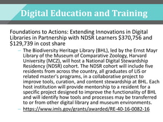 Digital Education and Training
Foundations to Actions: Extending Innovations in Digital
Libraries in Partnership with NDSR Learners $370,756 and
$129,739 in cost share
– The Biodiversity Heritage Library (BHL), led by the Ernst Mayr
Library of the Museum of Comparative Zoology, Harvard
University (MCZ), will host a National Digital Stewardship
Residency (NDSR) cohort. The NDSR cohort will include five
residents from across the country, all graduates of LIS or
related master's programs, in a collaborative project to
improve tools, curation, and content stewardship at BHL. Each
host institution will provide mentorship to a resident for a
specific project designed to improve the functionality of BHL
and will identify how tools and processes may be transferred
to or from other digital library and museum environments.
– https://www.imls.gov/grants/awarded/RE-40-16-0082-16
 