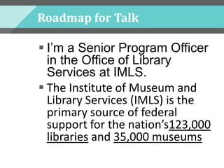 Roadmap for Talk
 I’m a Senior Program Officer
in the Office of Library
Services at IMLS.
 The Institute of Museum and
Library Services (IMLS) is the
primary source of federal
support for the nation’s123,000
libraries and 35,000 museums
 
