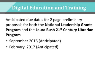 Digital Education and Training
Anticipated due dates for 2 page preliminary
proposals for both the National Leadership Grants
Program and the Laura Bush 21st Century Librarian
Program
 September 2016 (Anticipated)
 February 2017 (Anticipated)
 