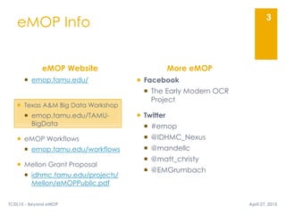  emop.tamu.edu/
 Texas A&M Big Data Workshop
 emop.tamu.edu/TAMU-
BigData
 eMOP Workflows
 emop.tamu.edu/workflows
 Mellon Grant Proposal
 idhmc.tamu.edu/projects/
Mellon/eMOPPublic.pdf
eMOP Info
eMOP Website More eMOP
 Facebook
 The Early Modern OCR
Project
 Twitter
 #emop
 @IDHMC_Nexus
 @mandellc
 @matt_christy
 @EMGrumbach
3
April 27, 2015TCDL15 - Beyond eMOP
 