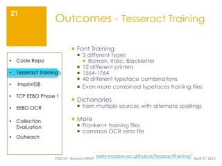 April 27, 2015TCDL15 - Beyond eMOP
21
Outcomes - Tesseract Training
• Code Repo
• Tesseract Training
• ImprintDB
• TCP EEBO Phase 1
• EEBO OCR
• Collection
Evaluation
• Outreach
early-modern-ocr.github.io/TesseractTraining/
 Font Training
 3 different types
 Roman, Italic, Blackletter
 12 different printers
 1564-1764
 40 different typeface combinations
 Even more combined typefaces training files
 Dictionaries
 from multiple sources with alternate spellings
 More
 Franken+ training files
 common OCR error file
 
