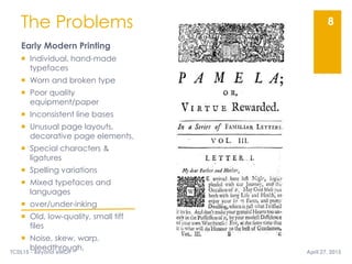 The Problems
Early Modern Printing
 Individual, hand-made
typefaces
 Worn and broken type
 Poor quality
equipment/paper
 Inconsistent line bases
 Unusual page layouts,
decorative page elements,
 Special characters &
ligatures
 Spelling variations
 Mixed typefaces and
languages
 over/under-inking
 Old, low-quality, small tiff
files
 Noise, skew, warp,
bleedthrough,
8
April 27, 2015TCDL15 - Beyond eMOP
 