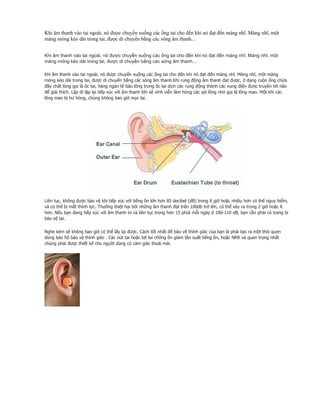 Khi âm thanh vào tai ngoài, nó được chuyển xuống các ống tai cho đến khi nó đạt đến màng nhĩ. Màng nhĩ, một
màng mỏng kéo dài trong tai, được di chuyển bằng các sóng âm thanh...


Khi âm thanh vào tai ngoài, nó được chuyển xuống các ống tai cho đến khi nó đạt đến màng nhĩ. Màng nhĩ, một
màng mỏng kéo dài trong tai, được di chuyển bằng các sóng âm thanh...

Khi âm thanh vào tai ngoài, nó được chuyển xuống các ống tai cho đến khi nó đạt đến màng nhĩ. Màng nhĩ, một màng
mỏng kéo dài trong tai, được di chuyển bằng các sóng âm thanh.Khi rung động âm thanh đạt được, ở dạng cuộn ống chứa
đầy chất lỏng gọi là ốc tai, hàng ngàn tế bào lông trong ốc tai dịch các rung động thành các xung điện được truyền tới não
để giải thích. Lặp đi lặp lại tiếp xúc với âm thanh lớn sẽ vĩnh viễn làm hỏng các sợi lông nhỏ gọi là lông mao. Một khi các
lông mao bị hư hỏng, chúng không bao giờ mọc lại.




Liên tục, không được bảo vệ khi tiếp xúc với tiếng ồn lớn hơn 85 decibel (dB) trong 8 giờ hoặc nhiều hơn có thể nguy hiểm,
và có thể bị mất thính lực. Thường thiệt hại bởi những âm thanh đạt trên 100db trở lên, có thể xảy ra trong 2 giờ hoặc ít
hơn. Nếu bạn đang tiếp xúc với âm thanh to và liên tục trong hơn 15 phút mỗi ngày ở 100-110 dB, bạn cần phải có trang bi
bảo vệ tai.

Nghe kém sẽ không bao giờ có thể lấy lại được. Cách tốt nhất để bảo vệ thính giác của bạn là phải tạo ra một thói quen
dùng bảo hộ bảo vệ thính giác . Các nút tai hoặc bịt tai chống ồn giảm tần suất tiếng ồn, hoặc NRR và quan trọng nhất
chúng phải được thiết kế cho người dùng có cảm giác thoải mái.
 