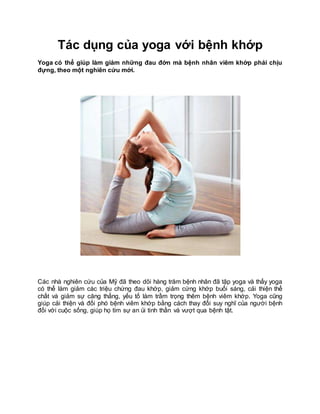Tác dụng của yoga với bệnh khớp
Yoga có thể giúp làm giảm những đau đớn mà bệnh nhân viêm khớp phải chịu
đựng, theo một nghiên cứu mới.
Các nhà nghiên cứu của Mỹ đã theo dõi hàng trăm bệnh nhân đã tập yoga và thấy yoga
có thể làm giảm các triệu chứng đau khớp, giảm cứng khớp buổi sáng, cải thiện thể
chất và giảm sự căng thẳng, yếu tố làm trầm trọng thêm bệnh viêm khớp. Yoga cũng
giúp cải thiện và đối phó bệnh viêm khớp bằng cách thay đổi suy nghĩ của người bệnh
đối với cuộc sống, giúp họ tìm sự an ủi tinh thần và vượt qua bệnh tật.
 