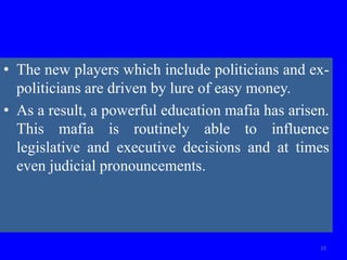 • The new players which include politicians and ex-
politicians are driven by lure of easy money.
• As a result, a powerful education mafia has arisen.
This mafia is routinely able to influence
legislative and executive decisions and at times
even judicial pronouncements.
10
 