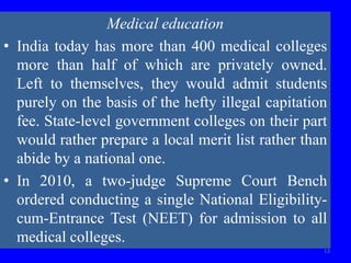 13
Medical education
• India today has more than 400 medical colleges
more than half of which are privately owned.
Left to themselves, they would admit students
purely on the basis of the hefty illegal capitation
fee. State-level government colleges on their part
would rather prepare a local merit list rather than
abide by a national one.
• In 2010, a two-judge Supreme Court Bench
ordered conducting a single National Eligibility-
cum-Entrance Test (NEET) for admission to all
medical colleges.
 