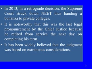 • In 2013, in a retrograde decision, the Supreme
Court struck down NEET thus handing a
bonanza to private colleges.
• It is noteworthy that this was the last legal
pronouncement by the Chief Justice because
he retired from service the next day on
completing his term.
• It has been widely believed that the judgment
was based on extraneous considerations.
14
 