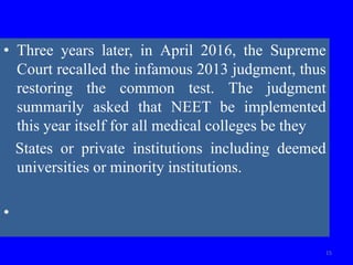 • Three years later, in April 2016, the Supreme
Court recalled the infamous 2013 judgment, thus
restoring the common test. The judgment
summarily asked that NEET be implemented
this year itself for all medical colleges be they
States or private institutions including deemed
universities or minority institutions.
•
15
 