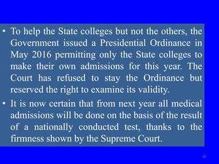 • To help the State colleges but not the others, the
Government issued a Presidential Ordinance in
May 2016 permitting only the State colleges to
make their own admissions for this year. The
Court has refused to stay the Ordinance but
reserved the right to examine its validity.
• It is now certain that from next year all medical
admissions will be done on the basis of the result
of a nationally conducted test, thanks to the
firmness shown by the Supreme Court.
16
 