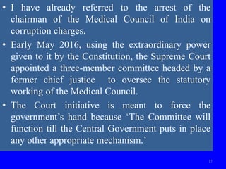 17
• I have already referred to the arrest of the
chairman of the Medical Council of India on
corruption charges.
• Early May 2016, using the extraordinary power
given to it by the Constitution, the Supreme Court
appointed a three-member committee headed by a
former chief justice to oversee the statutory
working of the Medical Council.
• The Court initiative is meant to force the
government’s hand because ‘The Committee will
function till the Central Government puts in place
any other appropriate mechanism.’
 