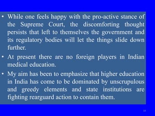 18
• While one feels happy with the pro-active stance of
the Supreme Court, the discomforting thought
persists that left to themselves the government and
its regulatory bodies will let the things slide down
further.
• At present there are no foreign players in Indian
medical education.
• My aim has been to emphasize that higher education
in India has come to be dominated by unscrupulous
and greedy elements and state institutions are
fighting rearguard action to contain them.
 