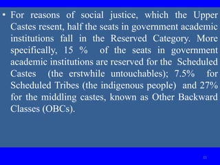 • For reasons of social justice, which the Upper
Castes resent, half the seats in government academic
institutions fall in the Reserved Category. More
specifically, 15 % of the seats in government
academic institutions are reserved for the Scheduled
Castes (the erstwhile untouchables); 7.5% for
Scheduled Tribes (the indigenous people) and 27%
for the middling castes, known as Other Backward
Classes (OBCs).
21
 