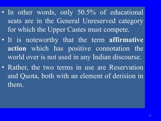 • In other words, only 50.5% of educational
seats are in the General Unreserved category
for which the Upper Castes must compete.
• It is noteworthy that the term affirmative
action which has positive connotation the
world over is not used in any Indian discourse.
• Rather, the two terms in use are Reservation
and Quota, both with an element of derision in
them.
22
 