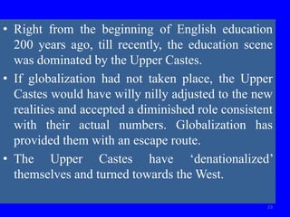 • Right from the beginning of English education
200 years ago, till recently, the education scene
was dominated by the Upper Castes.
• If globalization had not taken place, the Upper
Castes would have willy nilly adjusted to the new
realities and accepted a diminished role consistent
with their actual numbers. Globalization has
provided them with an escape route.
• The Upper Castes have ‘denationalized’
themselves and turned towards the West.
23
 