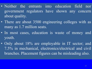 • Neither the entrants into education field nor
government regulators have shown any concern
about quality.
• There are about 3500 engineering colleges with as
many as 1.7 million seats.
• In most cases, education is waste of money and
youth.
• Only about 18% are employable in IT sector; and
7.5% in mechanical, electronics/electrical and civil
branches. Placement figures can be misleading also.
24
 