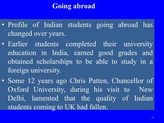 Going abroad
• Profile of Indian students going abroad has
changed over years.
• Earlier students completed their university
education in India, earned good grades and
obtained scholarships to be able to study in a
foreign university.
• Some 12 years ago Chris Patten, Chancellor of
Oxford University, during his visit to New
Delhi, lamented that the quality of Indian
students coming to UK had fallen.
26
 