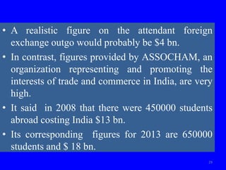 • A realistic figure on the attendant foreign
exchange outgo would probably be $4 bn.
• In contrast, figures provided by ASSOCHAM, an
organization representing and promoting the
interests of trade and commerce in India, are very
high.
• It said in 2008 that there were 450000 students
abroad costing India $13 bn.
• Its corresponding figures for 2013 are 650000
students and $ 18 bn.
29
 