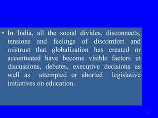 • In India, all the social divides, disconnects,
tensions and feelings of discomfort and
mistrust that globalization has created or
accentuated have become visible factors in
discussions, debates, executive decisions as
well as attempted or aborted legislative
initiatives on education.
3
 