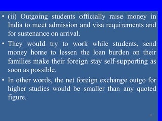 • (ii) Outgoing students officially raise money in
India to meet admission and visa requirements and
for sustenance on arrival.
• They would try to work while students, send
money home to lessen the loan burden on their
families make their foreign stay self-supporting as
soon as possible.
• In other words, the net foreign exchange outgo for
higher studies would be smaller than any quoted
figure.
32
 