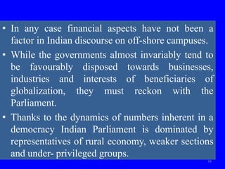 • In any case financial aspects have not been a
factor in Indian discourse on off-shore campuses.
• While the governments almost invariably tend to
be favourably disposed towards businesses,
industries and interests of beneficiaries of
globalization, they must reckon with the
Parliament.
• Thanks to the dynamics of numbers inherent in a
democracy Indian Parliament is dominated by
representatives of rural economy, weaker sections
and under- privileged groups.
34
 