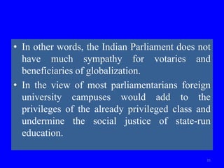• In other words, the Indian Parliament does not
have much sympathy for votaries and
beneficiaries of globalization.
• In the view of most parliamentarians foreign
university campuses would add to the
privileges of the already privileged class and
undermine the social justice of state-run
education.
35
 