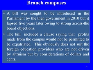 Branch campuses
• A bill was sought to be introduced in the
Parliament by the then government in 2010 but it
lapsed five years later owing to strong across-the
board objections.
• The bill included a clause saying that profits
made from the campus would not be permitted to
be expatriated. This obviously does not suit the
foreign education providers who are not driven
by altruism but by considerations of dollars and
cents.
36
 