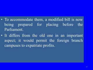 • To accommodate them, a modified bill is now
being prepared for placing before the
Parliament.
• It differs from the old one in an important
aspect; it would permit the foreign branch
campuses to expatriate profits.
37
 