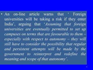 • An on-line article warns that ‘ Foreign
universities will be taking a risk if they enter
India’, arguing that ‘Assuming that foreign
universities are eventually permitted to set up
campuses on terms that are favourable to them –
especially with respect to autonomy – they will
still have to consider the possibility that regular
and persistent attempts will be made by the
government to reinterpret and redefine the
meaning and scope of that autonomy’.
38
 
