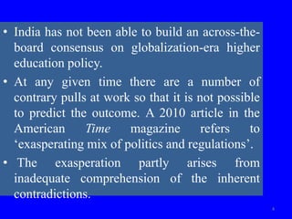 • India has not been able to build an across-the-
board consensus on globalization-era higher
education policy.
• At any given time there are a number of
contrary pulls at work so that it is not possible
to predict the outcome. A 2010 article in the
American Time magazine refers to
‘exasperating mix of politics and regulations’.
• The exasperation partly arises from
inadequate comprehension of the inherent
contradictions.
4
 
