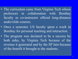 • The curriculum came from Virginia Tech whose
professors in collaboration with Bombay
faculty as co-instructor offered long-distance
audio/slide courses.
• Once a semester, US faculty spent a week in
Bombay for personal teaching and interaction.
• The program was declared to be a success by
both sides, by Virginia Tech because of the
revenue it generated and by the SP Jain because
of the benefit it brought to the students.
41
 