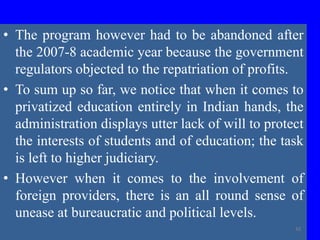 • The program however had to be abandoned after
the 2007-8 academic year because the government
regulators objected to the repatriation of profits.
• To sum up so far, we notice that when it comes to
privatized education entirely in Indian hands, the
administration displays utter lack of will to protect
the interests of students and of education; the task
is left to higher judiciary.
• However when it comes to the involvement of
foreign providers, there is an all round sense of
unease at bureaucratic and political levels.
42
 