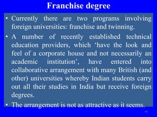 Franchise degree
• Currently there are two programs involving
foreign universities: franchise and twinning.
• A number of recently established technical
education providers, which ‘have the look and
feel of a corporate house and not necessarily an
academic institution’, have entered into
collaborative arrangement with many British (and
other) universities whereby Indian students carry
out all their studies in India but receive foreign
degrees.
• The arrangement is not as attractive as it seems.
43
 