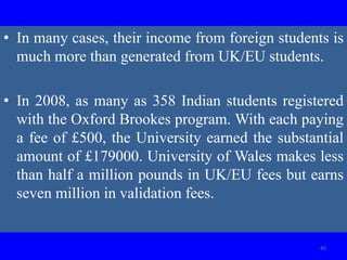 • In many cases, their income from foreign students is
much more than generated from UK/EU students.
• In 2008, as many as 358 Indian students registered
with the Oxford Brookes program. With each paying
a fee of £500, the University earned the substantial
amount of £179000. University of Wales makes less
than half a million pounds in UK/EU fees but earns
seven million in validation fees.
45
 